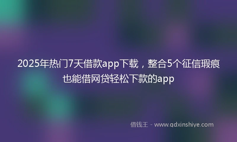 2025年热门7天借款app下载，整合5个征信瑕疵也能借网贷轻松下款的app