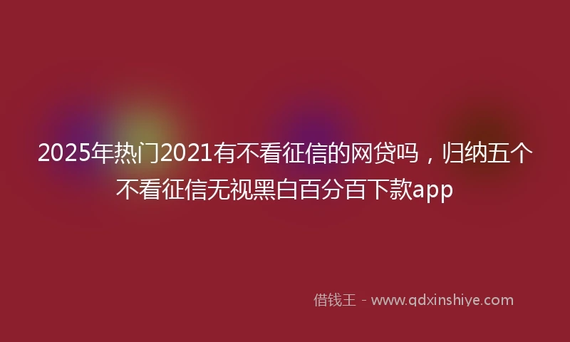 2025年热门2021有不看征信的网贷吗，归纳五个不看征信无视黑白百分百下款app