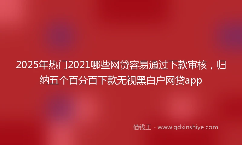 2025年热门2021哪些网贷容易通过下款审核，归纳五个百分百下款无视黑白户网贷app