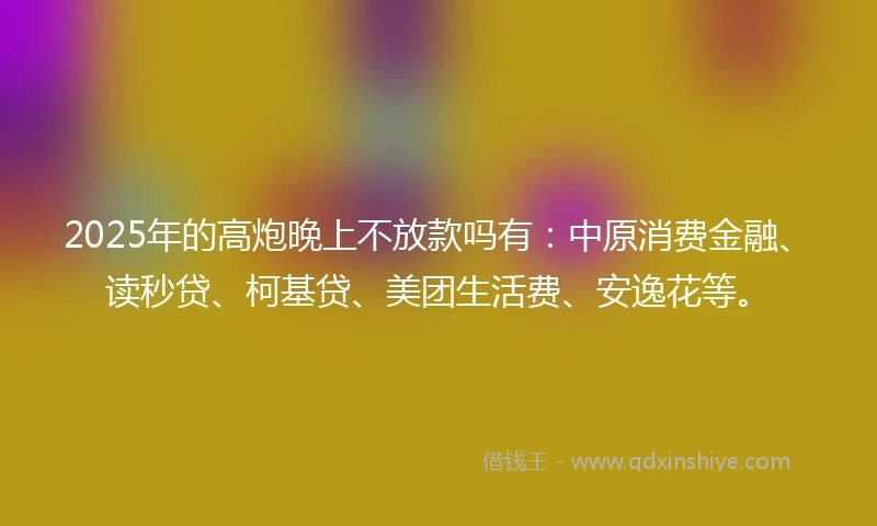 2025年的高炮晚上不放款吗有：中原消费金融、读秒贷、柯基贷、美团生活费、安逸花等。