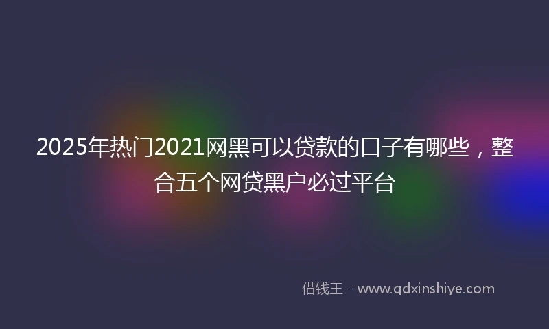 2025年热门2021网黑可以贷款的口子有哪些，整合五个网贷黑户必过平台