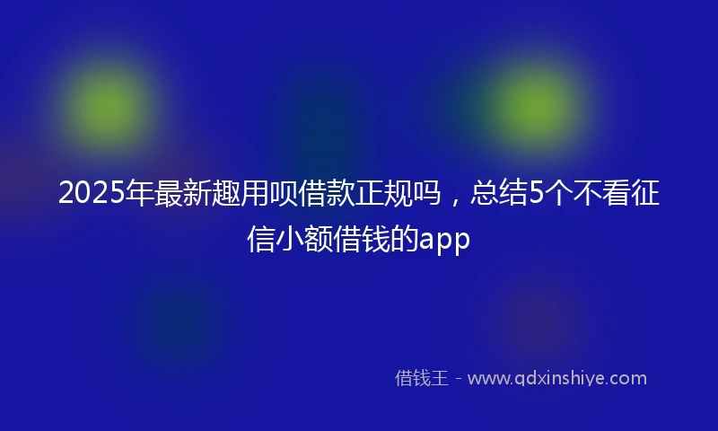 2025年最新趣用呗借款正规吗，总结5个不看征信小额借钱的app