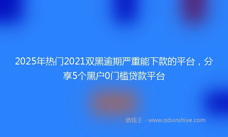 2025年热门2021双黑逾期严重能下款的平台，分享5个黑户0门槛贷款平台