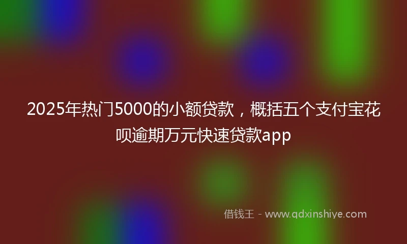 2025年热门5000的小额贷款，概括五个支付宝花呗逾期万元快速贷款app