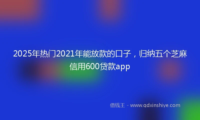 2025年热门2021年能放款的口子，归纳五个芝麻信用600贷款app