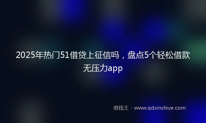 2025年热门51借贷上征信吗，盘点5个轻松借款无压力app