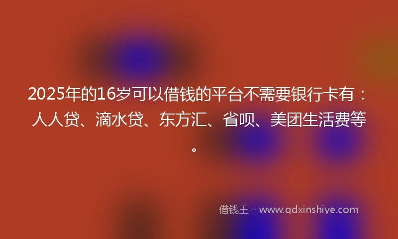 2025年的16岁可以借钱的平台不需要银行卡有：人人贷、滴水贷、东方汇、省呗、美团生活费等。