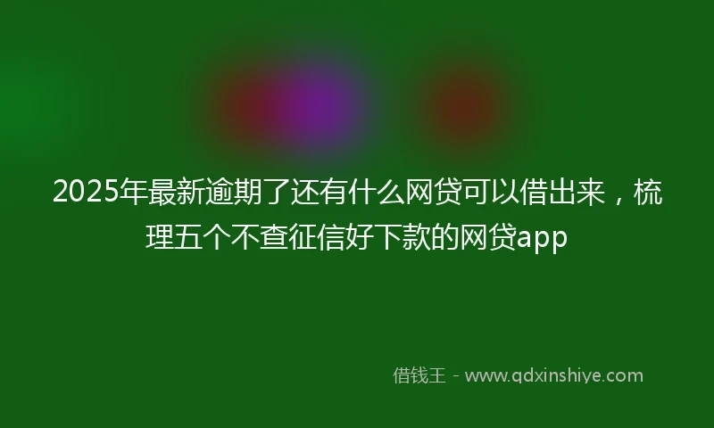 2025年最新逾期了还有什么网贷可以借出来，梳理五个不查征信好下款的网贷app