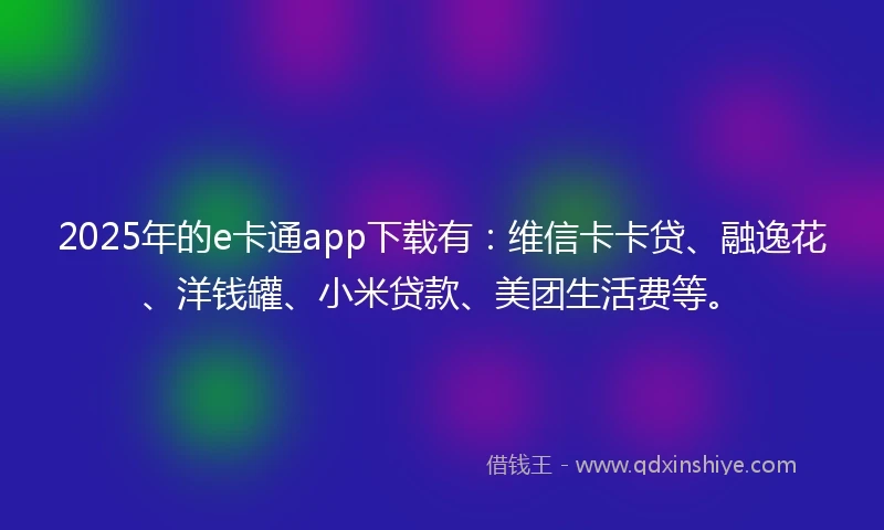 2025年的e卡通app下载有：维信卡卡贷、融逸花、洋钱罐、小米贷款、美团生活费等。