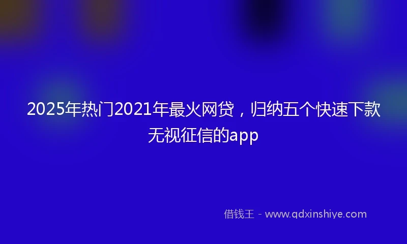 2025年热门2021年最火网贷，归纳五个快速下款无视征信的app