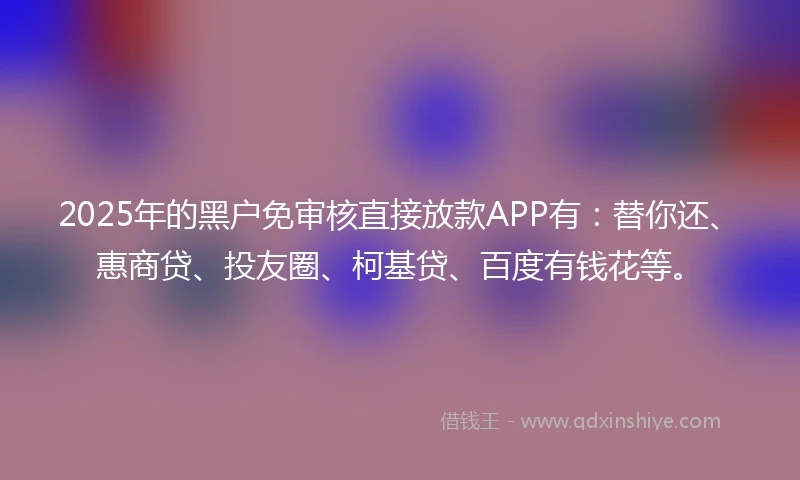2025年的黑户免审核直接放款APP有：替你还、惠商贷、投友圈、柯基贷、百度有钱花等。