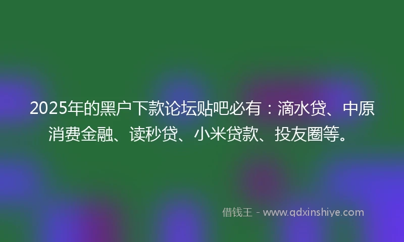 2025年的黑户下款论坛贴吧必有：滴水贷、中原消费金融、读秒贷、小米贷款、投友圈等。