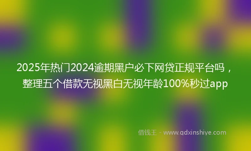 2025年热门2024逾期黑户必下网贷正规平台吗，整理五个借款无视黑白无视年龄100%秒过app
