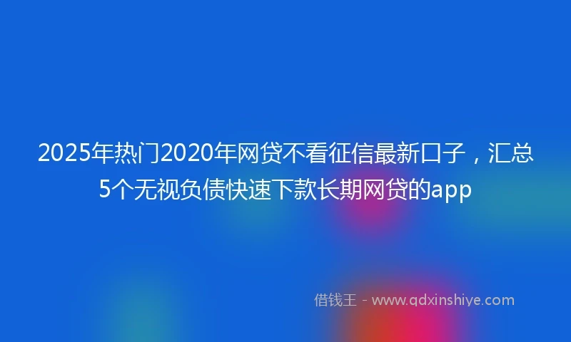 2025年热门2020年网贷不看征信最新口子，汇总5个无视负债快速下款长期网贷的app
