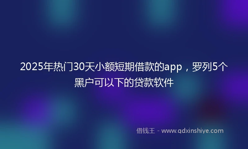 2025年热门30天小额短期借款的app，罗列5个黑户可以下的贷款软件