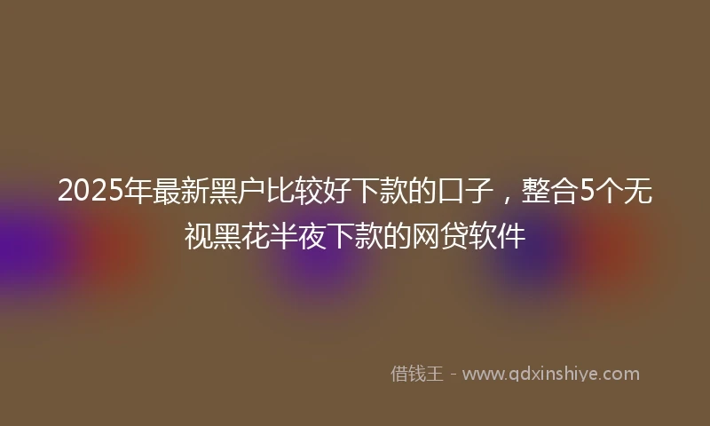 2025年最新黑户比较好下款的口子，整合5个无视黑花半夜下款的网贷软件