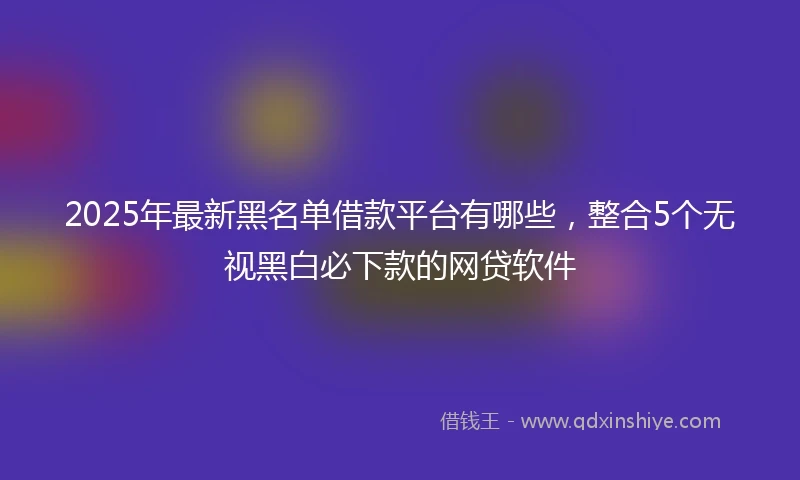 2025年最新黑名单借款平台有哪些，整合5个无视黑白必下款的网贷软件
