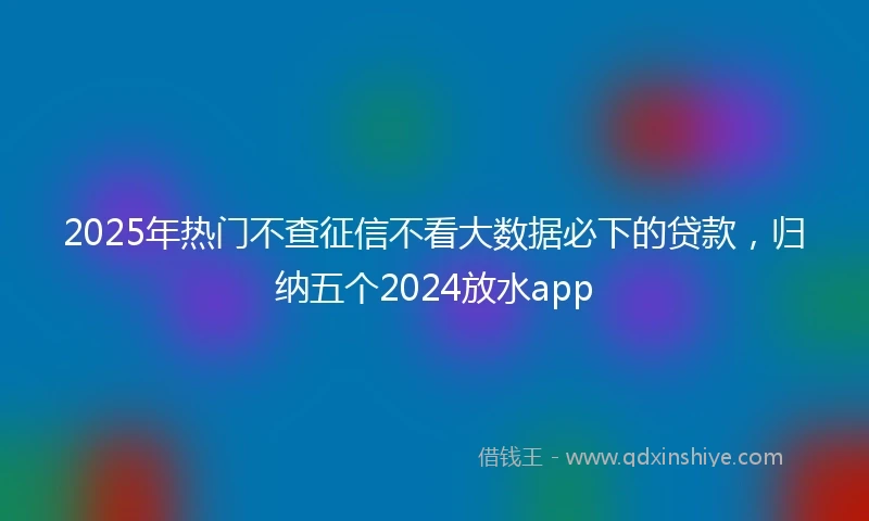 2025年热门不查征信不看大数据必下的贷款，归纳五个2024放水app