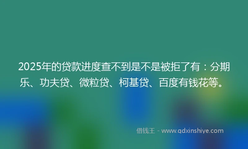 2025年的贷款进度查不到是不是被拒了有：分期乐、功夫贷、微粒贷、柯基贷、百度有钱花等。