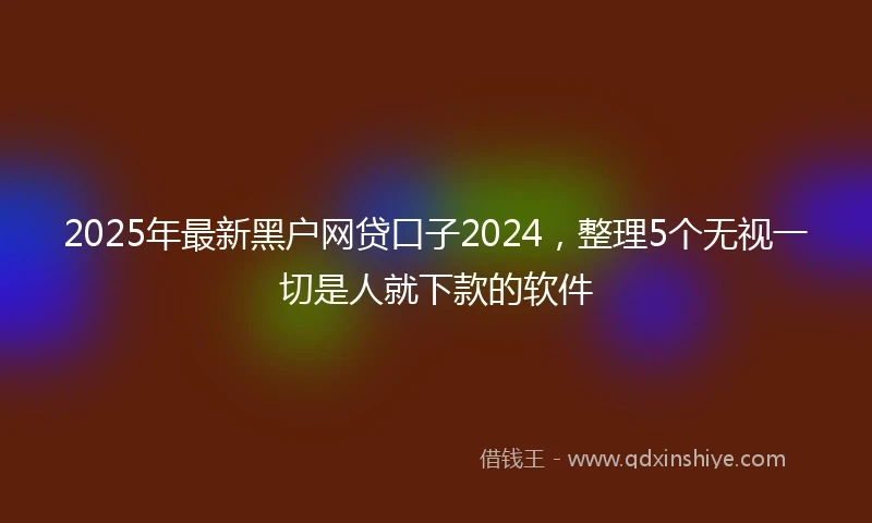2025年最新黑户网贷口子2024，整理5个无视一切是人就下款的软件