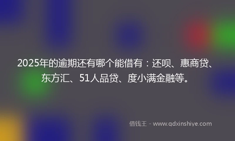 2025年的逾期还有哪个能借有：还呗、惠商贷、东方汇、51人品贷、度小满金融等。
