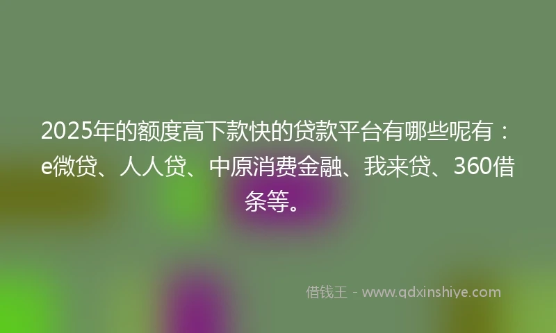 2025年的额度高下款快的贷款平台有哪些呢有：e微贷、人人贷、中原消费金融、我来贷、360借条等。