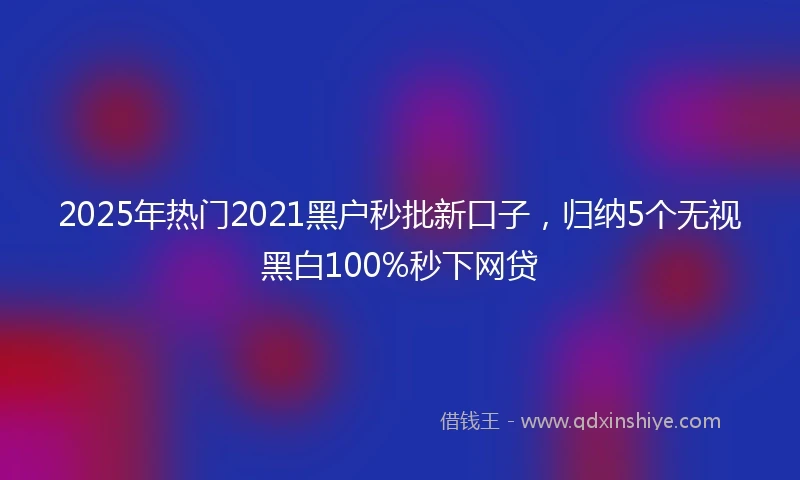 2025年热门2021黑户秒批新口子，归纳5个无视黑白100%秒下网贷