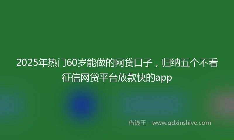 2025年热门60岁能做的网贷口子，归纳五个不看征信网贷平台放款快的app