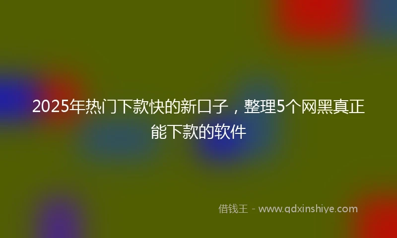 2025年热门下款快的新口子，整理5个网黑真正能下款的软件