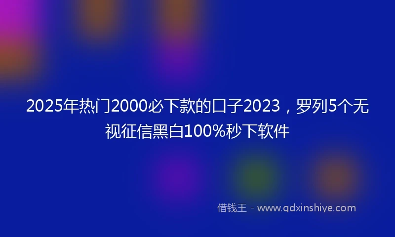 2025年热门2000必下款的口子2023，罗列5个无视征信黑白100%秒下软件