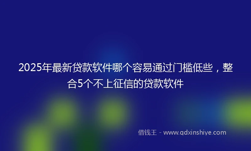 2025年最新贷款软件哪个容易通过门槛低些，整合5个不上征信的贷款软件
