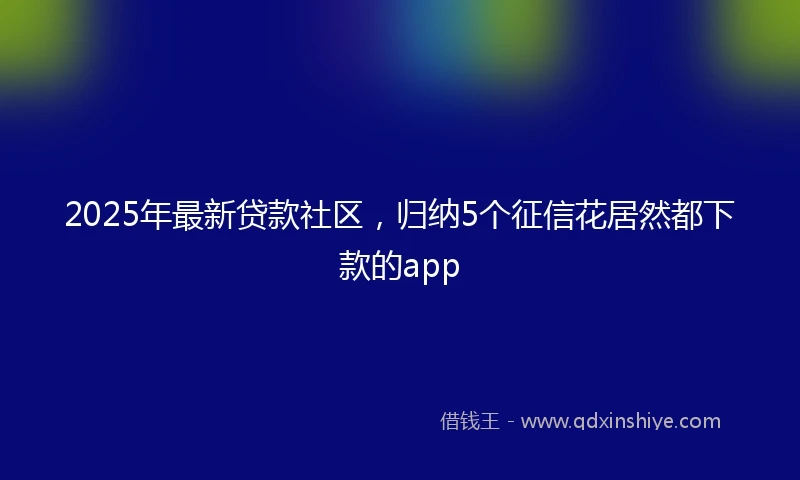 2025年最新贷款社区，归纳5个征信花居然都下款的app