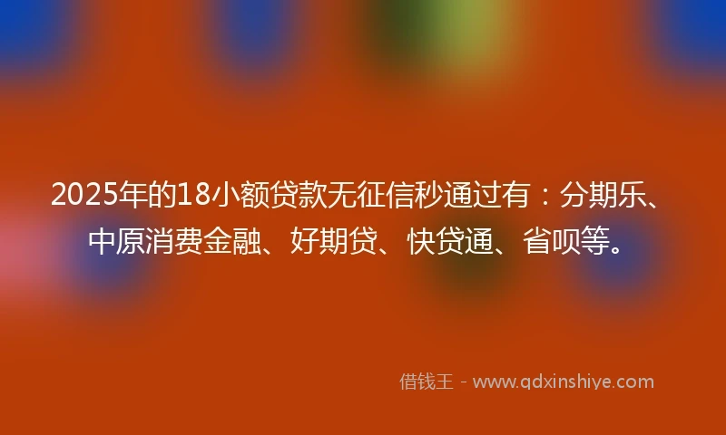 2025年的18小额贷款无征信秒通过有：分期乐、中原消费金融、好期贷、快贷通、省呗等。