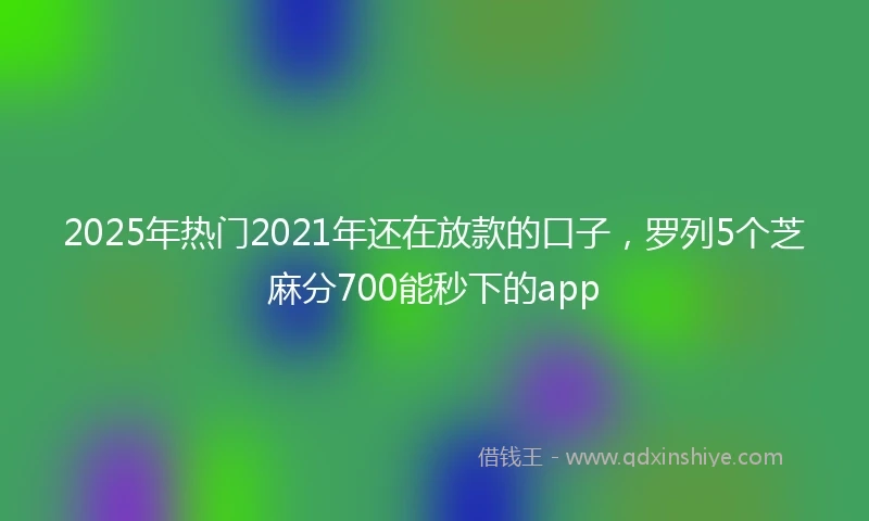 2025年热门2021年还在放款的口子，罗列5个芝麻分700能秒下的app