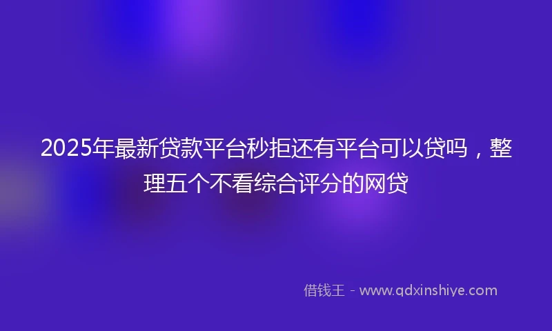 2025年最新贷款平台秒拒还有平台可以贷吗，整理五个不看综合评分的网贷