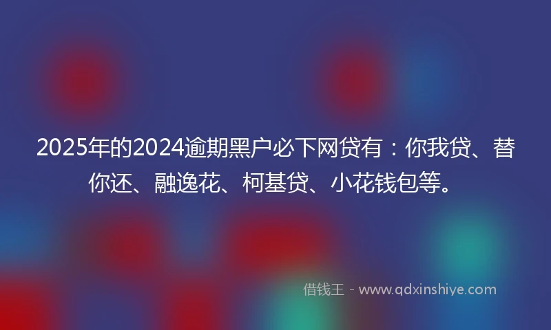 2025年的2024逾期黑户必下网贷有：你我贷、替你还、融逸花、柯基贷、小花钱包等。