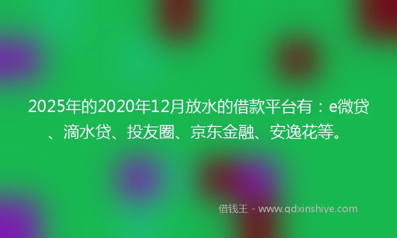 2025年的2020年12月放水的借款平台有：e微贷、滴水贷、投友圈、京东金融、安逸花等。