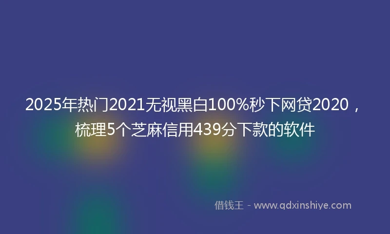 2025年热门2021无视黑白100%秒下网贷2020，梳理5个芝麻信用439分下款的软件