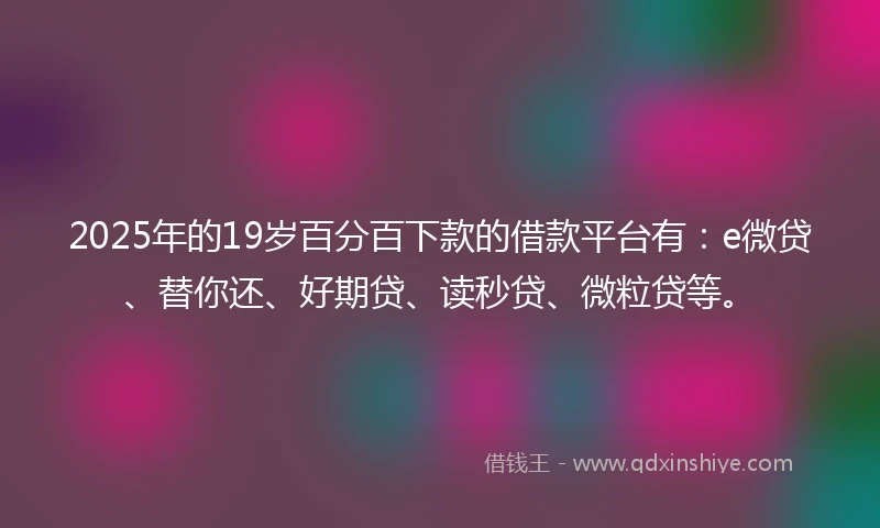 2025年的19岁百分百下款的借款平台有：e微贷、替你还、好期贷、读秒贷、微粒贷等。