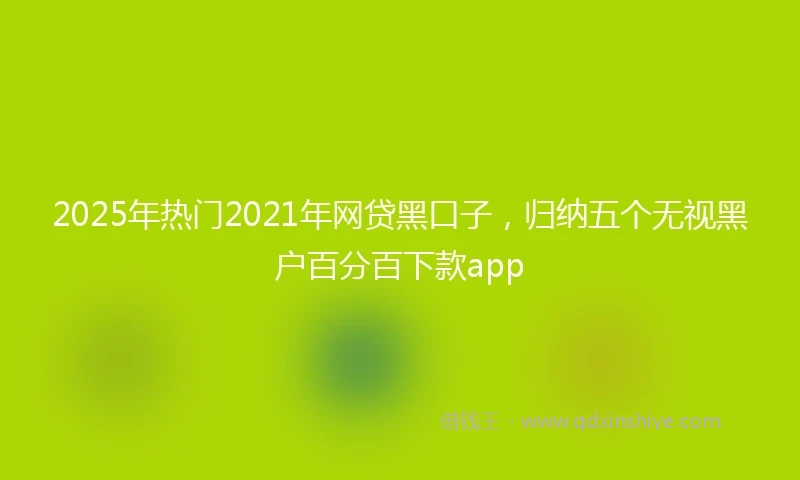 2025年热门2021年网贷黑口子，归纳五个无视黑户百分百下款app