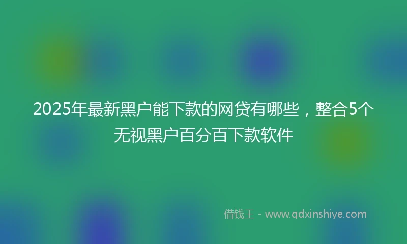 2025年最新黑户能下款的网贷有哪些，整合5个无视黑户百分百下款软件