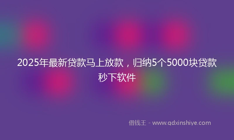 2025年最新贷款马上放款，归纳5个5000块贷款秒下软件