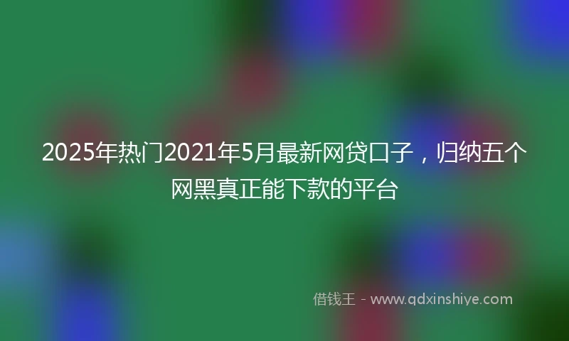 2025年热门2021年5月最新网贷口子，归纳五个网黑真正能下款的平台