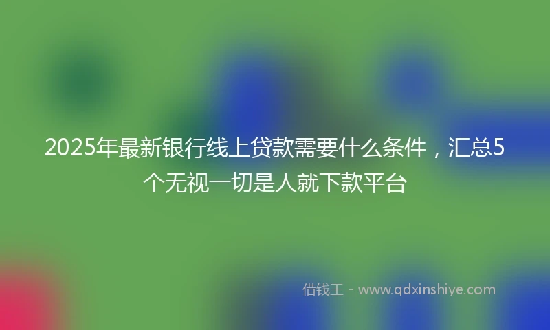 2025年最新银行线上贷款需要什么条件，汇总5个无视一切是人就下款平台