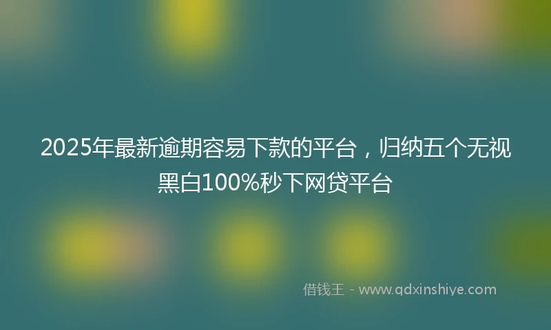 2025年最新逾期容易下款的平台，归纳五个无视黑白100%秒下网贷平台