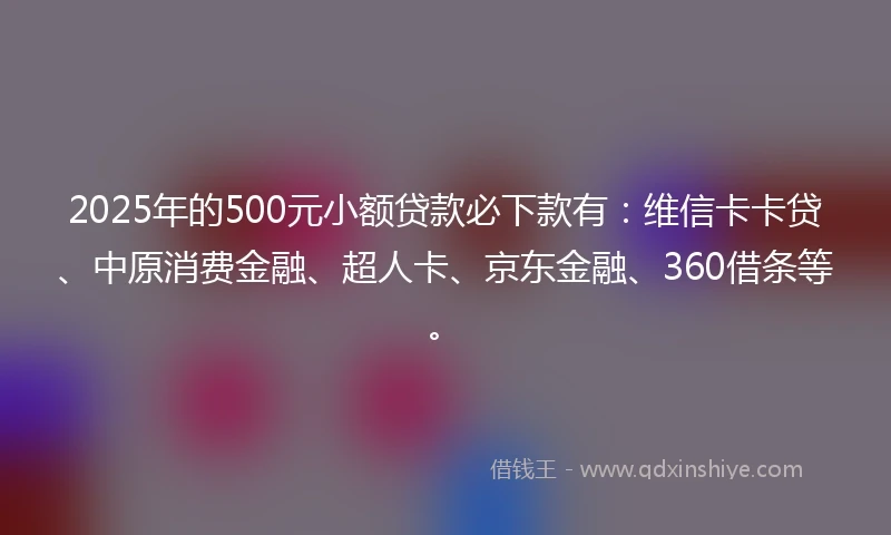 2025年的500元小额贷款必下款有：维信卡卡贷、中原消费金融、超人卡、京东金融、360借条等。