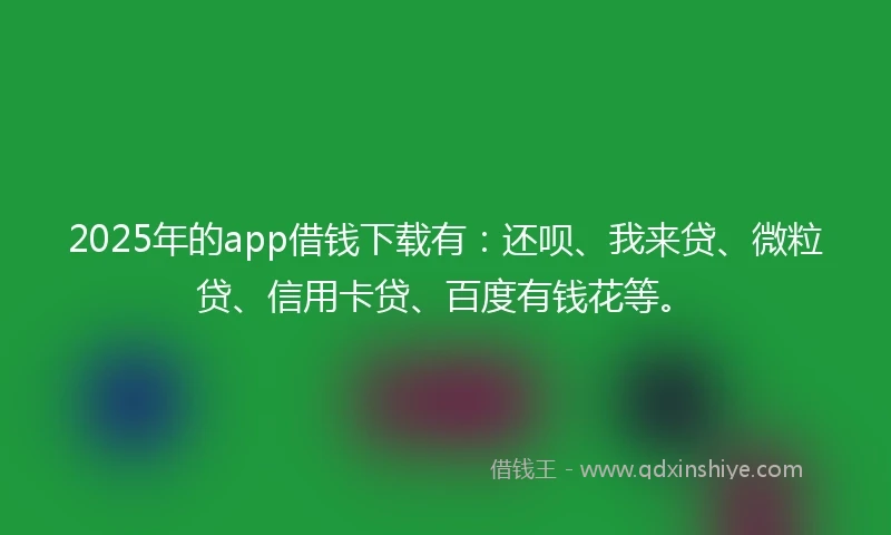 2025年的app借钱下载有：还呗、我来贷、微粒贷、信用卡贷、百度有钱花等。