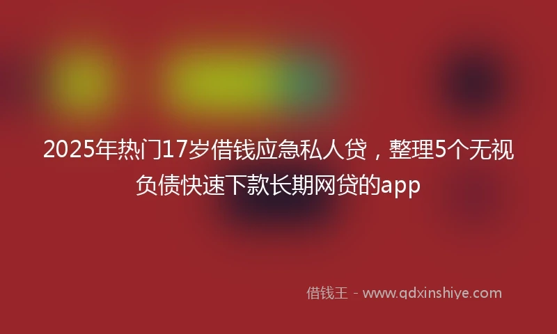 2025年热门17岁借钱应急私人贷，整理5个无视负债快速下款长期网贷的app