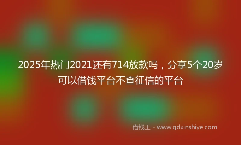 2025年热门2021还有714放款吗，分享5个20岁可以借钱平台不查征信的平台