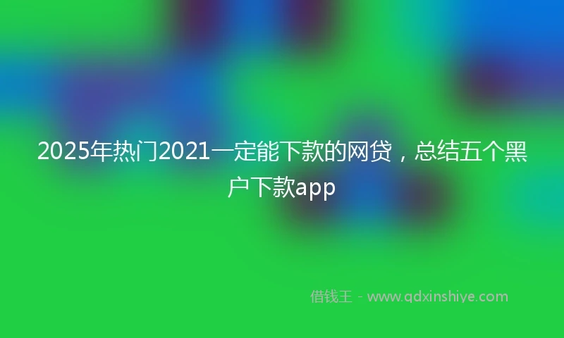 2025年热门2021一定能下款的网贷，总结五个黑户下款app